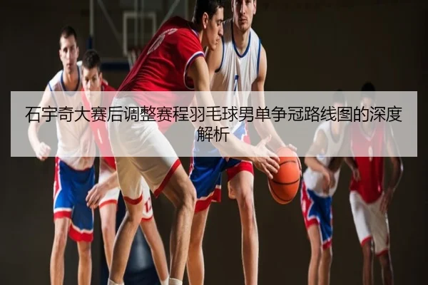 石宇奇大赛后调整赛程羽毛球男单争冠路线图的深度解析