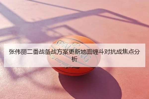 张伟丽二番战备战方案更新地面缠斗对抗成焦点分析