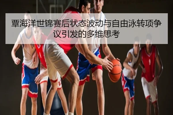 覃海洋世锦赛后状态波动与自由泳转项争议引发的多维思考