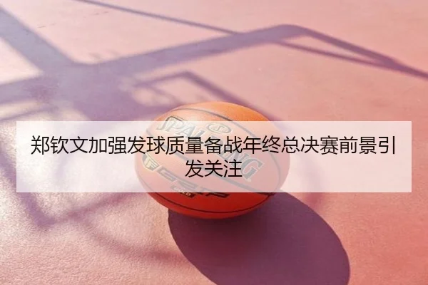 郑钦文加强发球质量备战年终总决赛前景引发关注